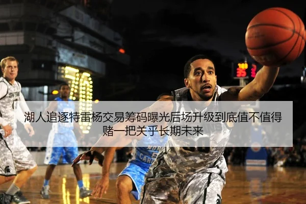 湖人追逐特雷杨交易筹码曝光后场升级到底值不值得赌一把关乎长期未来