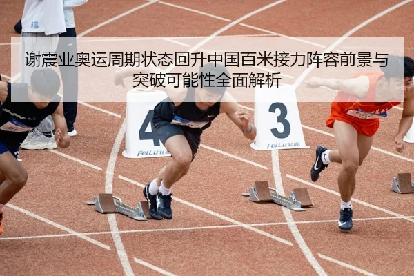 谢震业奥运周期状态回升中国百米接力阵容前景与突破可能性全面解析